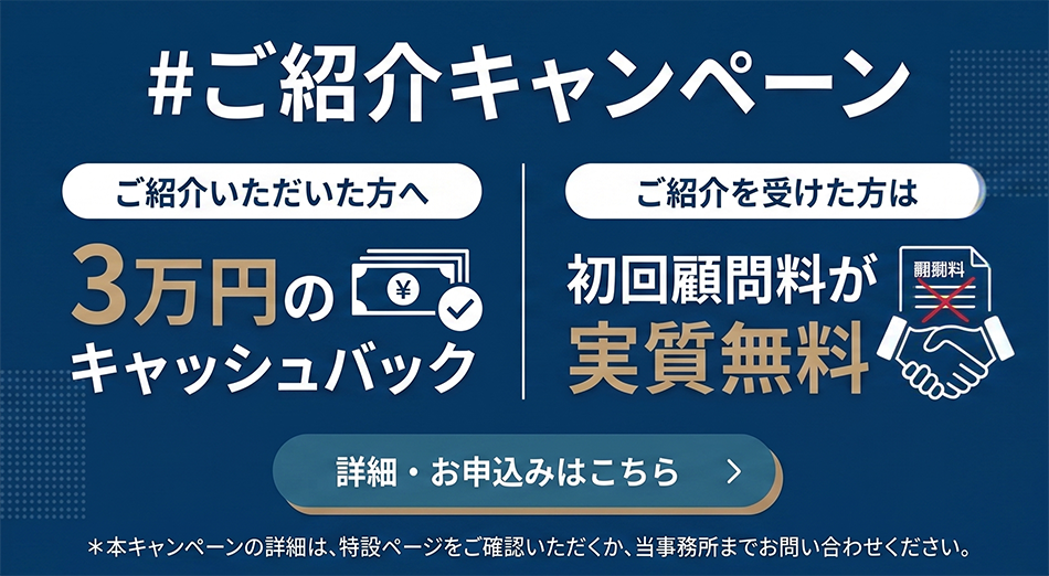 ご紹介キャンペーン　ご紹介いただいた方へ3万円のキャッシュバック。ご紹介を受けた方は、初回顧問料が実質無料。本キャンペーンの詳細は、特設ページをご確認いただくか、当事務所までお問い合わせください。詳細・お申し込みはこちら。